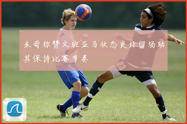 米奇称赞文班亚马状态良好留场助其保持比赛节奏
