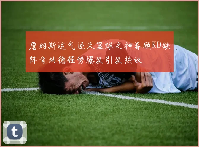 詹姆斯运气逆天篮球之神眷顾KD缺阵肯纳德强势爆发引发热议