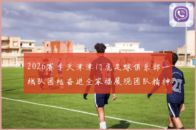 2026赛季天津津门虎足球俱乐部一线队团结奋进全家福展现团队精神与梦想追求