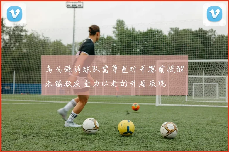 乌戈强调球队需尊重对手赛前提醒未能激发全力以赴的开局表现