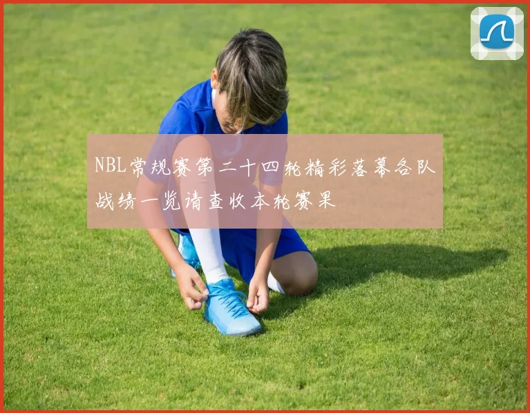 NBL常规赛第二十四轮精彩落幕各队战绩一览请查收本轮赛果