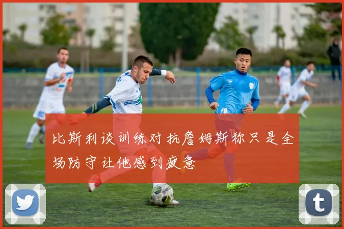 比斯利谈训练对抗詹姆斯称只是全场防守让他感到疲惫