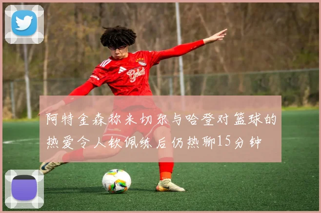 阿特金森称米切尔与哈登对篮球的热爱令人钦佩练后仍热聊15分钟