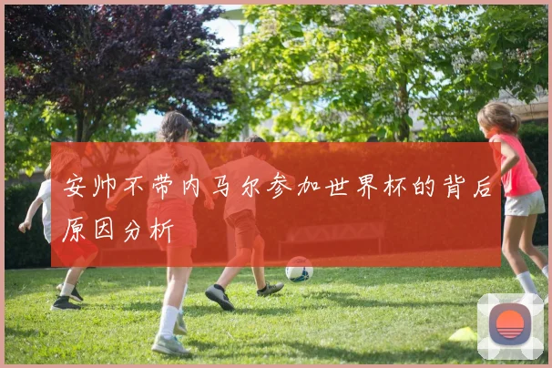 安帅不带内马尔参加世界杯的背后原因分析