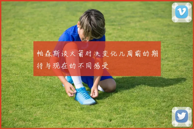 帕森斯谈火箭对决变化几周前的期待与现在的不同感受