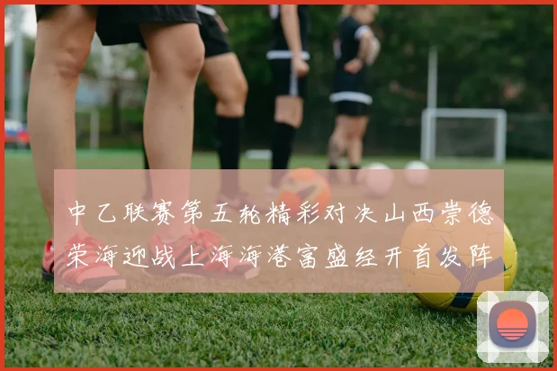 中乙联赛第五轮精彩对决山西崇德荣海迎战上海海港富盛经开首发阵容揭晓