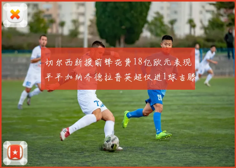 切尔西新援前锋花费18亿欧元表现平平加纳乔德拉普英超仅进1球吉滕斯无进球