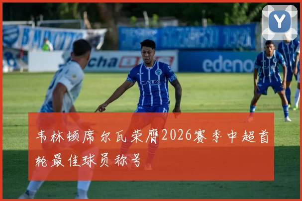 韦林顿席尔瓦荣膺2026赛季中超首轮最佳球员称号