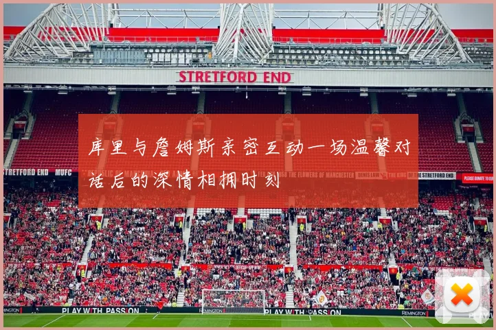 库里与詹姆斯亲密互动一场温馨对话后的深情相拥时刻