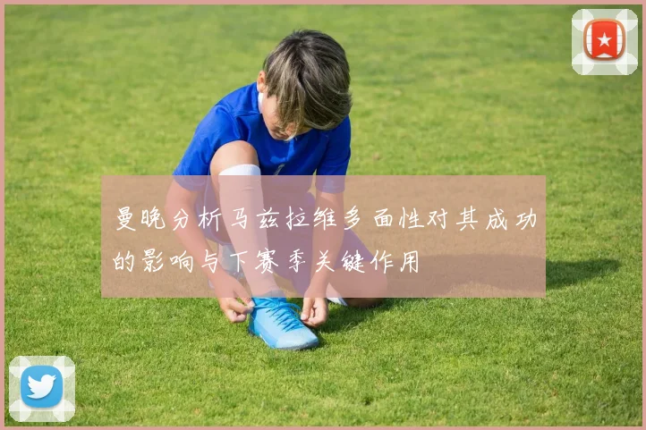 曼晚分析马兹拉维多面性对其成功的影响与下赛季关键作用