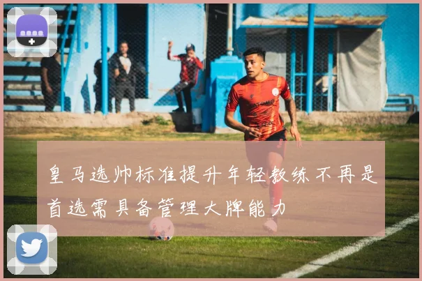 皇马选帅标准提升年轻教练不再是首选需具备管理大牌能力