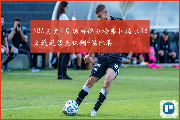 NBA历史4月场均得分榜弗拉格以48分遥遥领先仅剩4场比赛