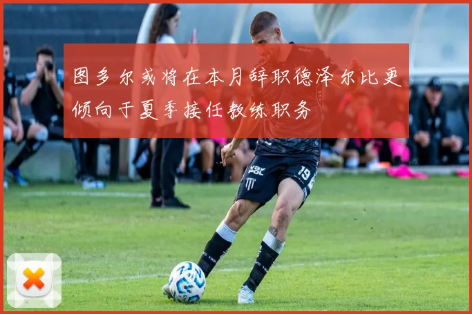 图多尔或将在本月辞职德泽尔比更倾向于夏季接任教练职务