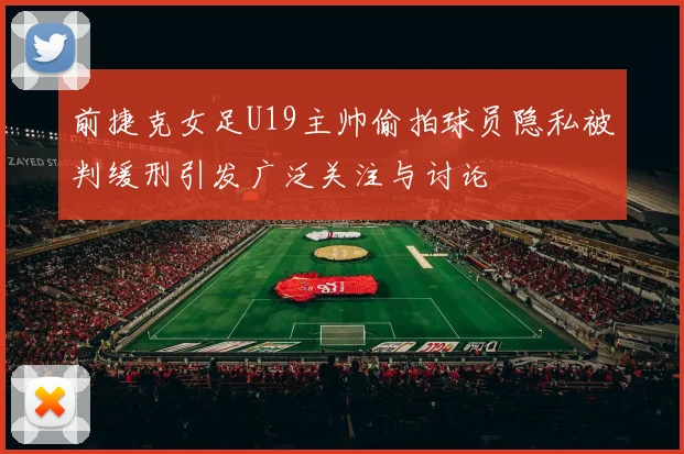 前捷克女足U19主帅偷拍球员隐私被判缓刑引发广泛关注与讨论