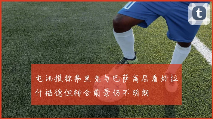 电讯报称弗里克与巴萨高层看好拉什福德但转会前景仍不明朗