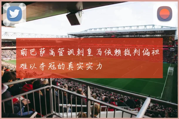 前巴萨高管讽刺皇马依赖裁判偏袒难以夺冠的真实实力