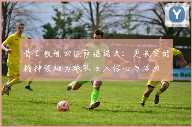 昔日教练回忆萨福诺夫：更衣室的精神领袖为球队注入信心与活力